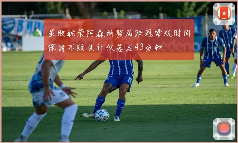 虽败犹荣阿森纳整届欧冠常规时间保持不败共计仅落后43分钟